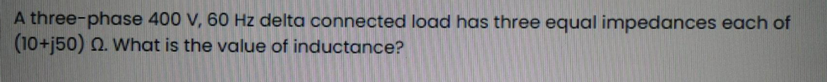 A three-phase 400 V, 60 Hz delta connected load has three equal impedances each of
(10+j50) Q2. What is the value of inductance?