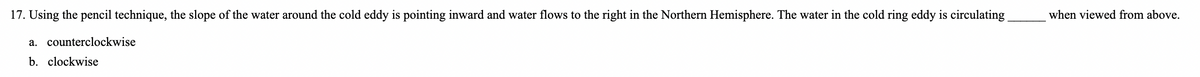 17. Using the pencil technique, the slope of the water around the cold eddy is pointing inward and water flows to the right in the Northern Hemisphere. The water in the cold ring eddy is circulating
when viewed from above.
a. counterclockwise
b. clockwise
