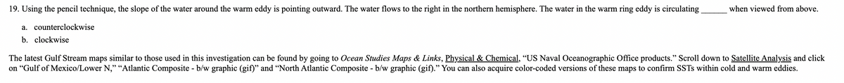 19. Using the pencil technique, the slope of the water around the warm eddy is pointing outward. The water flows to the right in the northern hemisphere. The water in the warm ring eddy is circulating
when viewed from above.
a. counterclockwise
b. clockwise
The latest Gulf Stream maps similar to those used in this investigation can be found by going to Ocean Studies Maps & Links, Physical & Chemical, “US Naval Oceanographic Office products." Scroll down to Satellite Analysis and click
on “Gulf of Mexico/Lower N," “Atlantic Composite - b/w graphic (gif)" and “North Atlantic Composite - b/w graphic (gif)." You can also acquire color-coded versions of these maps to confirm SSTS within cold and warm eddies.
