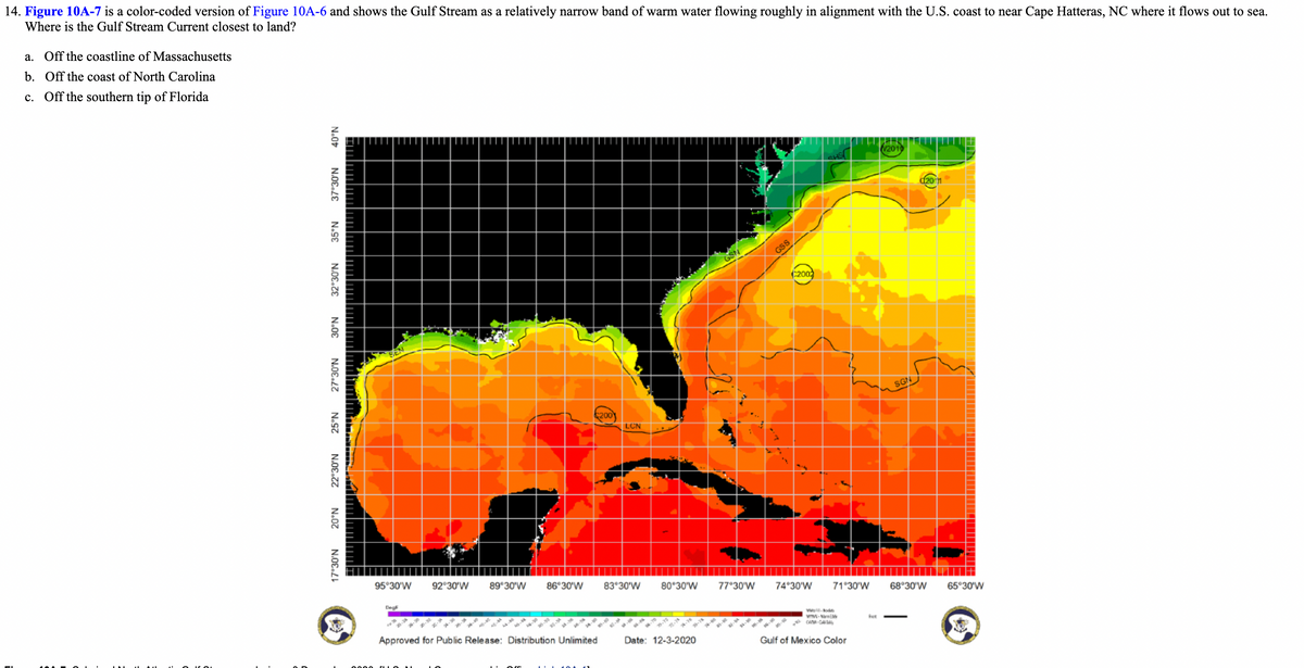 14. Figure 10A-7 is a color-coded version of Figure 10A-6 and shows the Gulf Stream as a relatively narrow band of warm water flowing roughly in alignment with the U.S. coast to near Cape Hatteras, NC where it flows out to sea.
Where is the Gulf Stream Current closest to land?
a. Off the coastline of Massachusetts
b. Off the coast of North Carolina
c. Off the southern tip of Florida
V2010
d20n
GSS
C200
SGN
200
LCN
95°30'W
92 30'W
89 30'W
86°30'W
83 30'W
80°30'W
77°30'W
74°30'W
71°30'W
68°30'W
65°30'W
Deg
Approved for Public Release: Distribution Unlimited
WAN-WA
Date: 12-3-2020
Gulf of Mexico Color
N.0E.LE
N.SE
32°30'N
N.08
N.0E.27
N.S7
22°30'N
N.07
17°30'N
