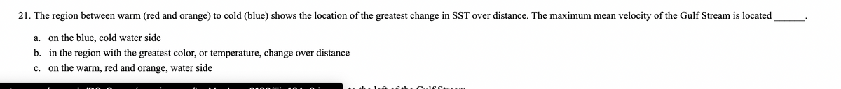21. The region between warm (red and orange) to cold (blue) shows the location of the greatest change in SST over distance. The maximum mean velocity of the Gulf Stream is located
а.
on the blue, cold water side
b. in the region with the greatest color, or temperature, change over distance
с.
on the warm, red and orange, water side
