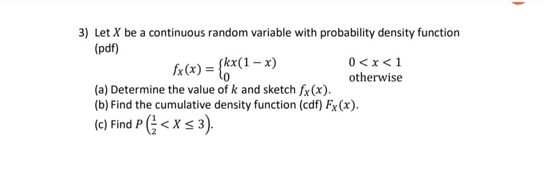 3) Let X be a continuous random variable with probability density function
(pdf)
0 <x < 1
fx (x)
{kx(1- x)
otherwise
(a) Determine the value of k and sketch fx (x).
(b) Find the cumulative density function (cdf) Fx (x).
(c) Find P (<xs 3).
