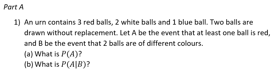 Part A
1) An urn contains 3 red balls, 2 white balls and 1 blue ball. Two balls are
drawn without replacement. Let A be the event that at least one ball is red,
and B be the event that 2 balls are of different colours.
(a) What is P(A)?
(b) What is P(A|B)?
