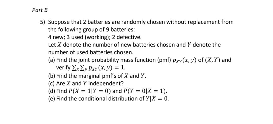 Part B
5) Suppose that 2 batteries are randomly chosen without replacement from
the following group of 9 batteries:
4 new; 3 used (working); 2 defective.
Let X denote the number of new batteries chosen and Y denote the
number of used batteries chosen.
(a) Find the joint probability mass function (pmf) Pxy(x, y) of (X,Y) and
verify Σx Σy Pxv (x, y) 1.
(b) Find the marginal pmf's of X and Y.
(c) Are X and Y independent?
(d) Find P(X = 1|Y = 0) and P(Y = 0|X = 1).
(e) Find the conditional distribution of Y|X = 0.
