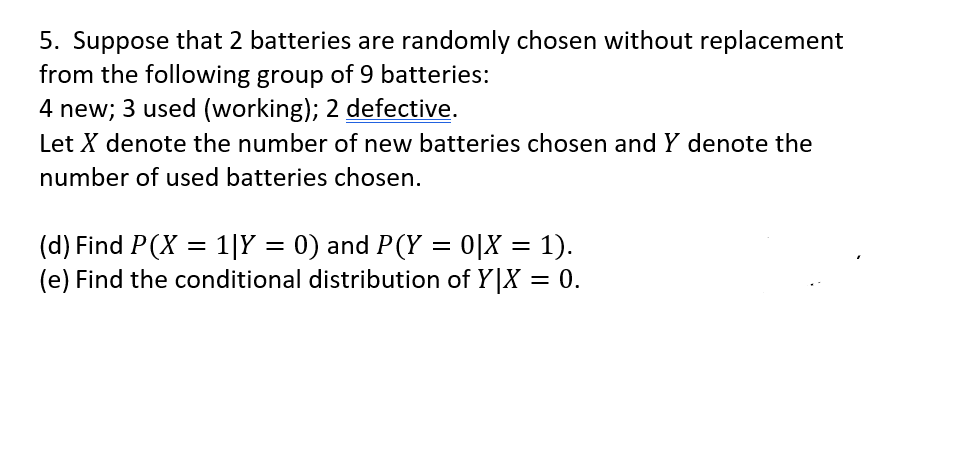 5. Suppose that 2 batteries are randomly chosen without replacement
from the following group of 9 batteries:
4 new; 3 used (working); 2 defective.
Let X denote the number of new batteries chosen and Y denote the
number of used batteries chosen.
(d) Find P(X = 1|Y = 0) and P(Y = 0|X = 1).
(e) Find the conditional distribution of Y|X = 0.
