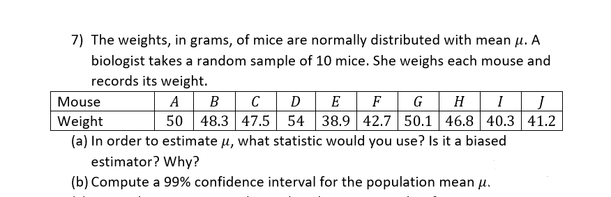 7) The weights, in grams, of mice are normally distributed with mean µ. A
biologist takes a random sample of 10 mice. She weighs each mouse and
records its weight.
H
50.1 46.8 40.3 41.2
Mouse
A
В
C
D
E
F
G
I
50 48.3 47.5 54
38.9 42.7
Weight
(a) In order to estimate u, what statistic would you use? Is it a biased
estimator? Why?
(b) Compute a 99% confidence interval for the population mean u.
