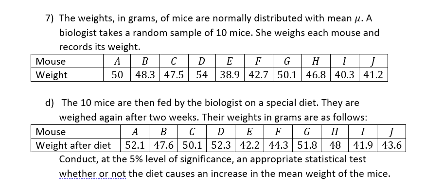 7) The weights, in grams, of mice are normally distributed with mean µ. A
biologist takes a random sample of 10 mice. She weighs each mouse and
records its weight.
A B C
48.3 47.5
G H
54 38.9 42.7 50.1 46.8 40.3 41.2
Mouse
D
E
F
I
J
Weight
50
d) The 10 mice are then fed by the biologist on a special diet. They are
weighed again after two weeks. Their weights in grams are as follows:
GHI
52.1 47.6 50.1 52.3 42.2 44.3 51.8 48
41.9 43.6
A B C D| E
Mouse
F
Weight after diet
Conduct, at the 5% level of significance, an appropriate statistical test
whether or not the diet causes an increase in the mean weight of the mice.
