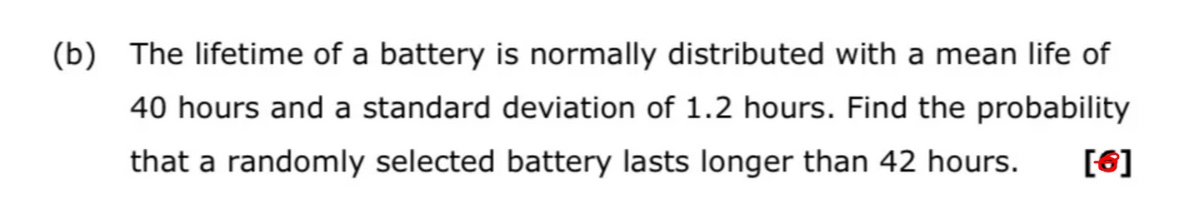 (b) The lifetime of a battery is normally distributed with a mean life of
40 hours and a standard deviation of 1.2 hours. Find the probability
that a randomly selected battery lasts longer than 42 hours.
[6]
