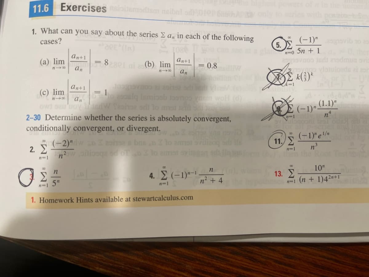 11.6
Exercises iobemodism neibn
in the umer
1. What can you say about the series E a, in each of the following
cases?
(-1)"
10 25
In)
[080
5.
lancn-o 5n + 1
An+1
(а) lim
n 00
an+1
5002801ni 2 (b) lim
0.8
an
k=1
An+1
(c) lim
= 1
oslq Ismissb oonos
woH (d)
owi oeu'uoy edW fashse srli lo ms
2-30 Determine whether the series is absolutely convergent,
conditionally convergent, or divergent.
(~1)- (1.1)*
n°
1251 oda sl 21
(-1)" e
00
(-2)"w D 2ohsa e bnsn
2. E
n?w oiliosqa od oT lo emat oying
11.E
n3
00
n=1
nen the
n=1
10"
00
4. (-1)"-1 .
n² + 4
13.
n=1 (n + 1)42n+1
5"
n=1
1. Homework Hints available at stewartcalculus.com
