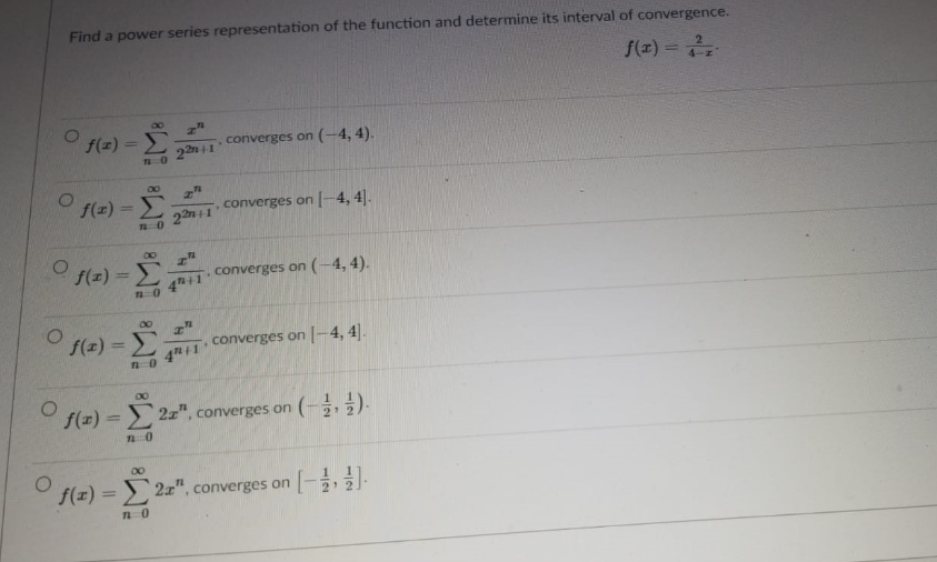 Find a power series representation of the function and determine its interval of convergence.
f(z) =
%3D
f(z) =
converges on (-4, 4).
00
f(x) =
converges on |-4, 4].
%3D
22m+1
O f(z) =
converges on (-4,4).
4h11
00
f(z)3D
converges on -4, 4|.
4 1
O f(z) = 2z", converges on ( 2).
%3D
00
f(z) = ) 2x", converges on
-
