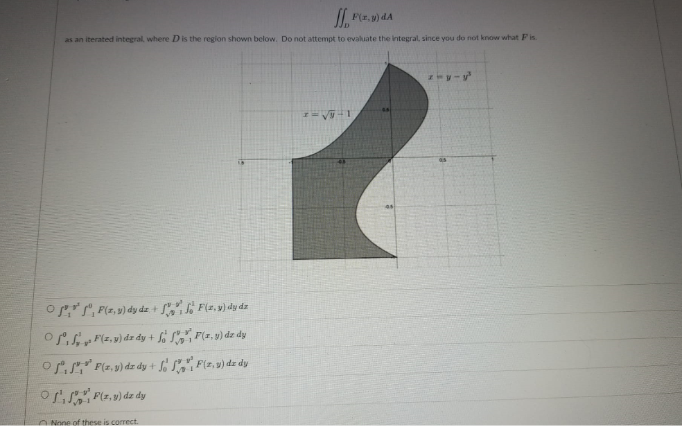 I F(z,y) dA
as an iterated integral, where D is the region shown below. Do not attempt to evaluate the integral, since you do not know what F is.
I= V -1
0.5
Or P, F(z,9) dy dz + L,", F(r, v) dy dz
OS F(z,y) dz dy + So S, F(z, y) dz dy
oPiS" F(z, 9) dz dy + Lo Sg, F(z, v) dz dy
oSiS F(7,9) dz dy
O None of these is correct.
