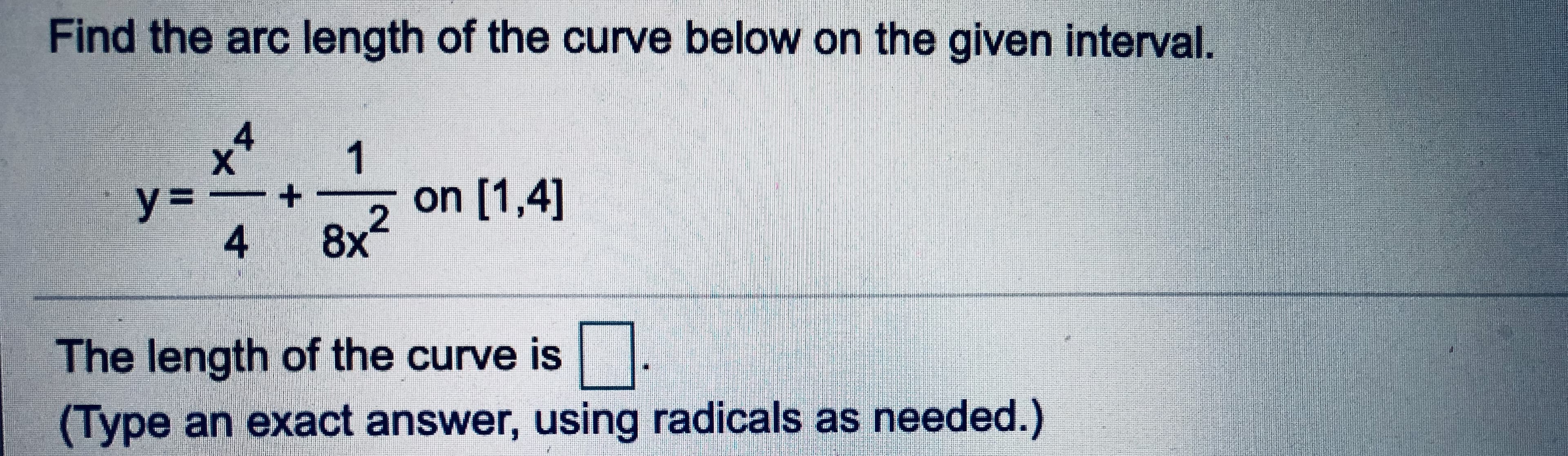 ### Calculating the Arc Length of a Curve

To determine the arc length of the curve described by the function:

\[ y = \frac{x^4}{4} + \frac{1}{8x^2} \]

over the interval \([1,4]\), follow these steps:

#### Step-by-Step Process

1. **Determine the Derivative of \( y \)**:
   - The function given is \( y = \frac{x^4}{4} + \frac{1}{8x^2} \).
   - Compute the derivative \( \frac{dy}{dx} \).

2. **Arc Length Formula**:
   - Use the arc length formula for a function \( y = f(x) \) from \( a \) to \( b \):
   \[
   L = \int_a^b \sqrt{1 + \left(\frac{dy}{dx}\right)^2} \, dx
   \]

3. **Integrate**:
   - Plug in the derivative \( \frac{dy}{dx} \) into the formula.
   - Calculate the definite integral from \( x = 1 \) to \( x = 4 \).

#### Key Points to Remember

- **Derivative Calculation**: Ensure the correct computation of the derivative.
- **Substituting in Formula**: Accurately substitute the derivative into the arc length formula.
- **Integration Limits**: Use the correct limits of integration which are \( [1, 4] \).

#### Visualization

1. **Curve**:
   - The curve \( y = \frac{x^4}{4} + \frac{1}{8x^2} \) is a combination of polynomial and rational functions.
   
2. **Interval**:
   - The interval [1,4] specifies the part of the curve for which we are finding the arc length.

#### Final Step

After finding the exact arc length through integration, you can fill in the answer in the provided box:

\[ \text{The length of the curve is } \boxed{ \ } \]

**Note**: Be sure to provide the answer in its exact form, using radicals as needed.

Would you like to go through the detailed steps of computing the derivative and the integral, or is there another specific part of the problem you need assistance with?