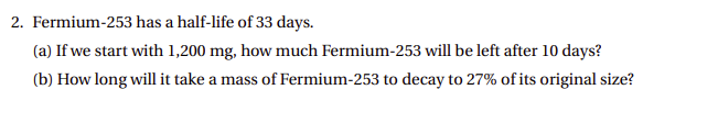 2. Fermium-253 has a half-life of 33 days.
(a) If we start with 1,200 mg, how much Fermium-253 will be left after 10 days?
(b) How long will it take a mass of Fermium-253 to decay to 27% of its original size?
