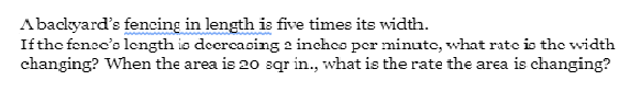 Abackyard's fencing in length is five times its width.
Ifthe fenec'o length io deercasing 2 inches per minute, what rate is the width
changing? When the area is 20 sqr in., what is the rate the area is changing?
