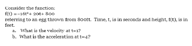 Consider the function:
f(t) =-16t+ 20ot+ 800
reterring to an egg thrown from 80oft. Time, t, is in seconds and height, f(t), is in
feet.
a. What is the velocity at t=1?
b. What is the acceleration at t=4?
