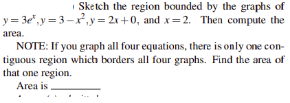 | Sketch the region bounded by the graphs of
y = 3e*,y= 3-x,y= 2x+0, and x=2. Then compute the
area.
NOTE: If you graph all four equations, there is only one con-
tiguous region which borders all four graphs. Find the area of
that one region.
Area is
