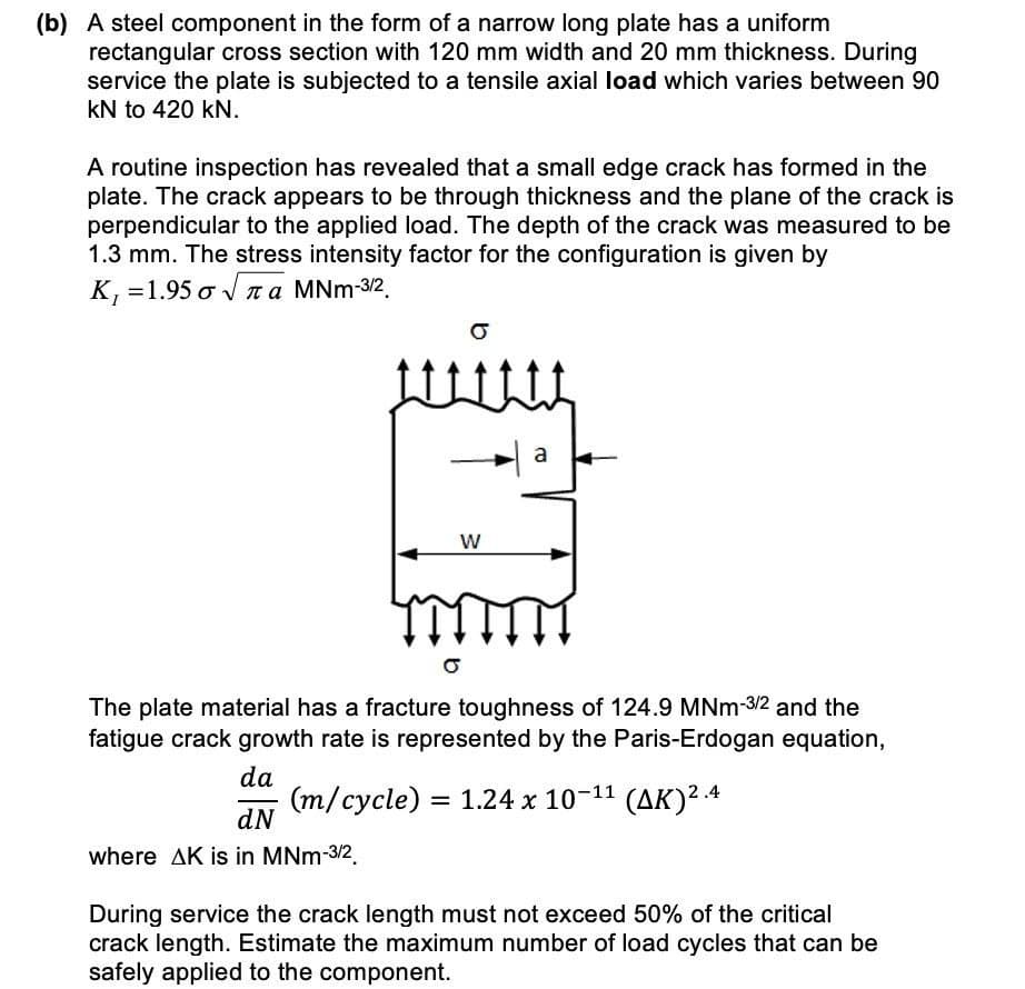 (b) A steel component in the form of a narrow long plate has a uniform
rectangular cross section with 120 mm width and 20 mm thickness. During
service the plate is subjected to a tensile axial load which varies between 90
kN to 420 kN.
A routine inspection has revealed that a small edge crack has formed in the
plate. The crack appears to be through thickness and the plane of the crack is
perpendicular to the applied load. The depth of the crack was measured to be
1.3 mm. The stress intensity factor for the configuration is given by
Κ,-1.95σν πα MNm32
a
W
The plate material has a fracture toughness of 124.9 MNm-3/2 and the
fatigue crack growth rate is represented by the Paris-Erdogan equation,
da
(m/cycle) =
dN
= 1.24 x 10-11 (AK)2.4
where AK is in MNm-3/2.
During service the crack length must not exceed 50% of the critical
crack length. Estimate the maximum number of load cycles that can be
safely applied to the component.
