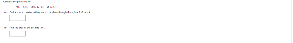 Consider the points below.
P(0, -4,0), Q(6, 1, -2), R(5, 2, 1)
(a) Find a nonzero vector orthogonal to the plane through the points P, Q, and R.
(b) Find the area of the triangle PQR.
