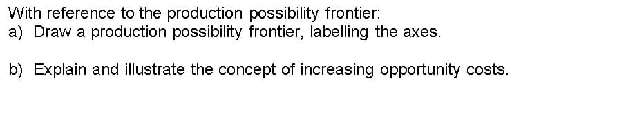 With reference to the production possibility frontier:
a) Draw a production possibility frontier, labelling the axes.
b) Explain and illustrate the concept of increasing opportunity costs.