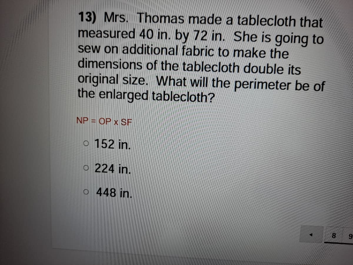 13) Mrs. Thomas made a tablecloth that
measured 40 in. by 72 in. She is going to
sew on additional fabric to make the
dimensions of the tablecloth double its
original size. What will the perimeter be of
the enlarged tablecloth?
NP = OP x SF
o 152 in.
o 224 in.
o 448 in.
8.
