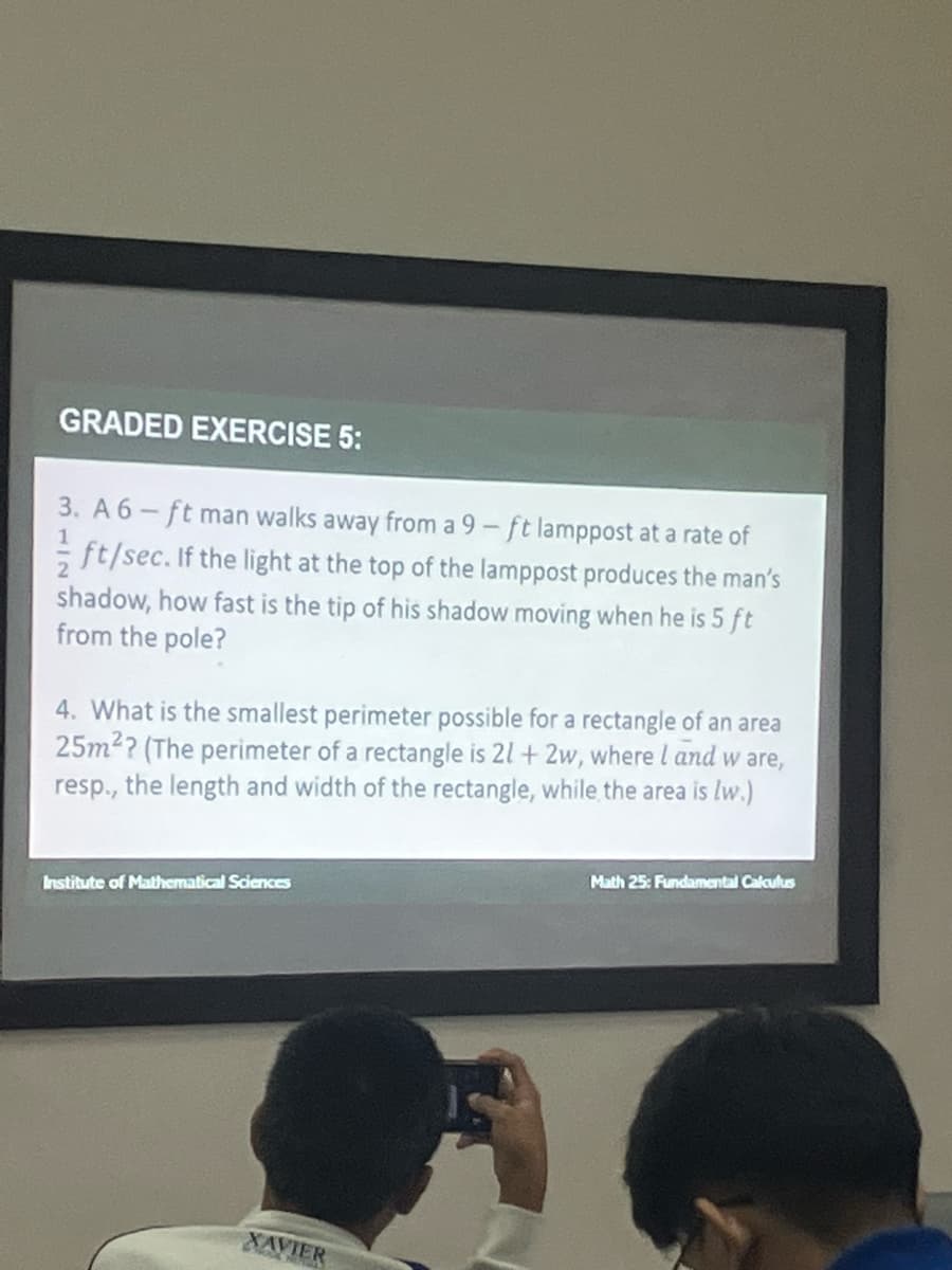 GRADED EXERCISE 5:
1
3. A 6-ft man walks away from a 9-ft lamppost at a rate of
ft/sec. If the light at the top of the lamppost produces the man's
shadow, how fast is the tip of his shadow moving when he is 5 ft
from the pole?
4. What is the smallest perimeter possible for a rectangle of an area
25m²? (The perimeter of a rectangle is 21+ 2w, where l and w are,
resp., the length and width of the rectangle, while the area is lw.)
Institute of Mathematical Sciences
XAVIER
Math 25: Fundamental Calculus