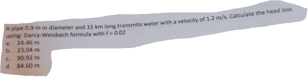 A pipe 0.9 m in diameter and 15 km long transmits water with a velocity of 1.2 m/s. Calculate the head loss
using: Darcy-Weisbach formula with f = 0.02
a. 24.46 m
b.
23.04 m
C.
90.92 m
d. 84.60 m