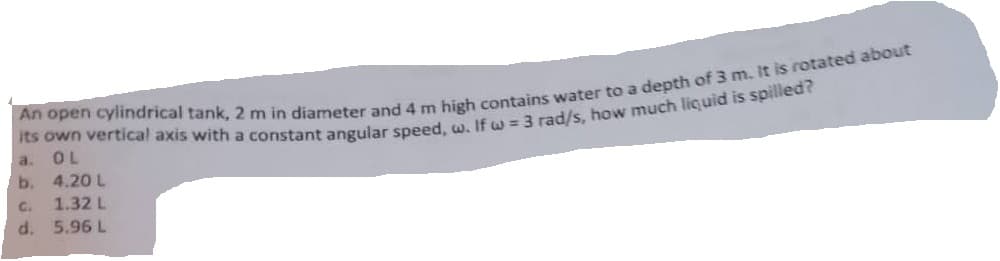 An open cylindrical tank, 2 m in diameter and 4 m high contains water to a depth of 3 m. It is rotated about
its own vertical axis with a constant angular speed, w. If w = 3 rad/s, how much liquid is spilled?
a.
OL
b.
4.20 L
G.
1.32 L
d. 5.96 L