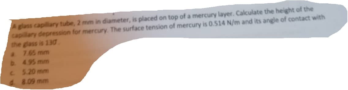 A glass capillary tube, 2 mm in diameter, is placed on top of a mercury layer. Calculate the height of the
capillary depression for mercury. The surface tension of mercury is 0.514 N/m and its angle of contact with
the glass is 130.
a 7.65 mm
b. 4.95 mm
c.
5.20 mm
8.09 mm