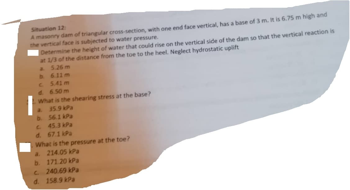 Situation 12:
A masonry dam of triangular cross-section, with one end face vertical, has a base of 3 m. It is 6.75 m high and
the vertical face is subjected to water pressure.
Determine the height of water that could rise on the vertical side of the dam so that the vertical reaction is
at 1/3 of the distance from the toe to the heel. Neglect hydrostatic uplift
a
5.26 m
6.11 m
c.
5.41m
d. 6.50m
What is the shearing stress at the base?
a. 35.9 kPa
b.
56.1 kPa
45.3 kPa
d. 67.1 kPa
What is the pressure at the toe?
a. 214.05 kPa
b.
171.20 kPa
c. 240.69 kPa
d. 158.9 kPa