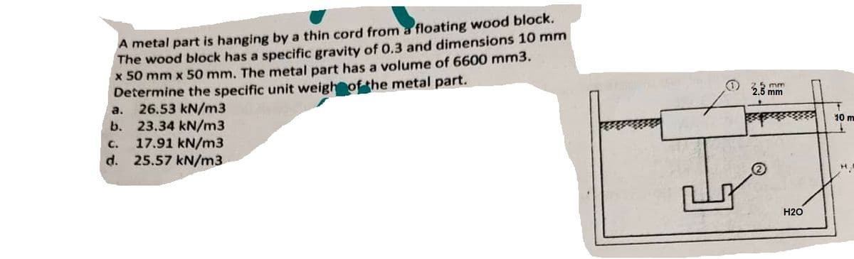 A metal part is hanging by a thin cord from a floating wood block.
The wood block has a specific gravity of 0.3 and dimensions 10 mm
x 50 mm x 50 mm. The metal part has a volume of 6600 mm3.
Determine the specific unit weigh of the metal part.
a.
26.53 kN/m3
b. 23.34 kN/m3
C.
17.91 kN/m3
d. 25.57 kN/m3
e
2.5 mm
2.5 mm
H2O
10 m