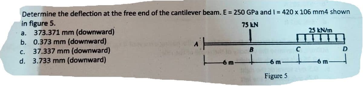 Determine the deflection at the free end of the cantilever beam. E = 250 GPa and I = 420 x 106 mm4 shown
in figure 5.
75 kN
a. 373.371 mm (downward)
b. 0.373 mm (downward)
37.337 mm (downward)
d. 3.733 mm (downward)
C.
A
-6 m
B
-6 m-
Figure 5
C
25 kN/m
-6 m-
D