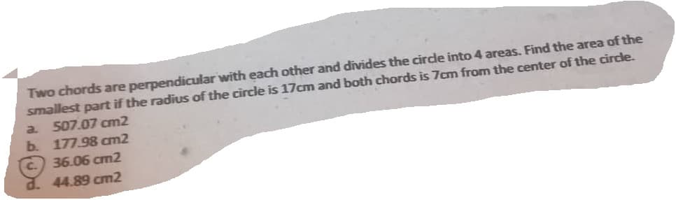 Two chords are perpendicular with each other and divides the circle into 4 areas. Find the area of the
smallest part if the radius of the circle is 17cm and both chords is 7cm from the center of the circle.
507.07 cm2
177.98 cm2
36.06 cm2
44.89 cm2
a.
b.