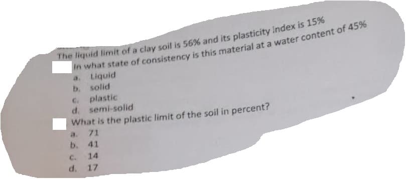 The liquid limit of a clay soil is 56% and its plasticity index is 15%
in what state of consistency is this material at a water content of 45%
a. Liquid
b. solid
c. plastic
d. semi-solid
What is the plastic limit of the soil in percent?
a. 71
b.
41
C.
14
d. 17