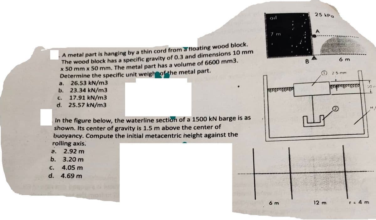 A metal part is hanging by a thin cord from a floating wood block.
The wood block has a specific gravity of 0.3 and dimensions 10 mm
x 50 mm x 50 mm. The metal part has a volume of 6600 mm3.
Determine the specific unit weight of the metal part.
26.53 kN/m3
23.34 kN/m3
a.
b.
a.
b.
C. 17.91 kN/m3
d. 25.57 kN/m3
in the figure below, the waterline section of a 1500 kN barge is as
shown. Its center of gravity is 1.5 m above the center of
buoyancy. Compute the initial metacentric height against the
rolling axis.
2.92 m
3.20 m
C.
4.05 m
d. 4.69 m
oil
7 m
6 m
B
25 kPa
1
12 m
Perdad
6 m
25 mm
10.
1
r = 4 m
H.