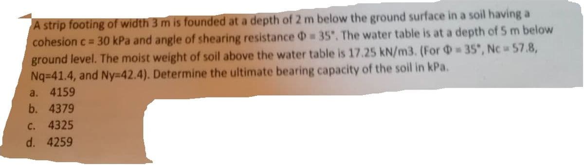 A strip footing of width 3 m is founded at a depth of 2 m below the ground surface in a soil having a
cohesion c = 30 kPa and angle of shearing resistance = 35°. The water table is at a depth of 5 m below
ground level. The moist weight of soil above the water table is 17.25 kN/m3. (For = 35*, Nc = 57.8,
Nq=41.4, and Ny=42.4). Determine the ultimate bearing capacity of the soil in kPa.
a. 4159
b. 4379
C. 4325
d. 4259