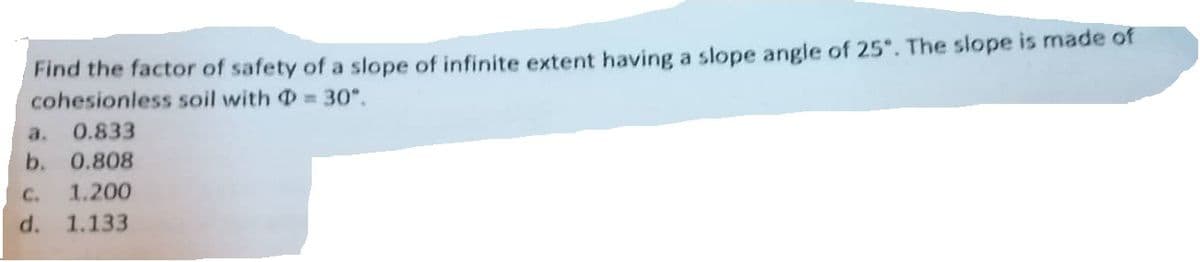 Find the factor of safety of a slope of infinite extent having a slope angle of 25°. The slope is made of
cohesionless soil with = 30°.
a. 0.833
b. 0.808
C. 1.200
d. 1.133