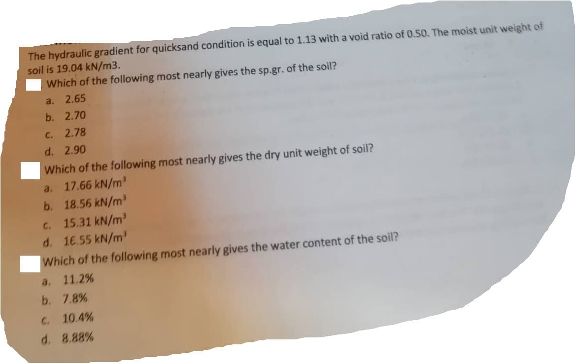 The hydraulic gradient for quicksand condition is equal to 1.13 with a void ratio of 0.50. The moist unit weight of
soil is 19.04 kN/m3.
Which of the following most nearly gives the sp.gr. of the soil?
a. 2.65
b. 2.70
C.
2.78
d. 2.90
Which of the following most nearly gives the dry unit weight of soil?
a. 17.66 kN/m³
b. 18.56 kN/m³
C.
15.31 kN/m³
d. 1€.55 kN/m³
Which of the following most nearly gives the water content of the soil?
a. 11.2%
b. 7.8%
C. 10.4%
d. 8.88%