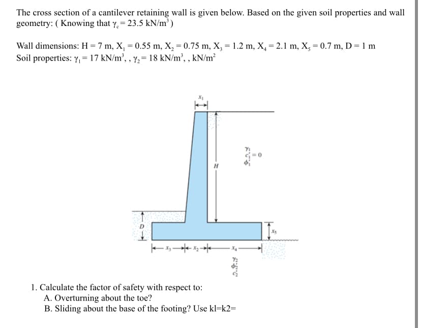 The cross section of a cantilever retaining wall is given below. Based on the given soil properties and wall
geometry: ( Knowing that y, = 23.5 kN/m³ )
Wall dimensions: H = 7 m, X, = 0.55 m, X, = 0.75 m, X, = 1.2 m, X, = 2.1 m, X, = 0.7 m, D = 1 m
Soil properties: Y, = 17 kN/m², , y,= 18 kN/m², , kN/m²
ーュート
1. Calculate the factor of safety with respect to:
A. Overturning about the toe?
B. Sliding about the base of the footing? Use kl=k2=
マ で
