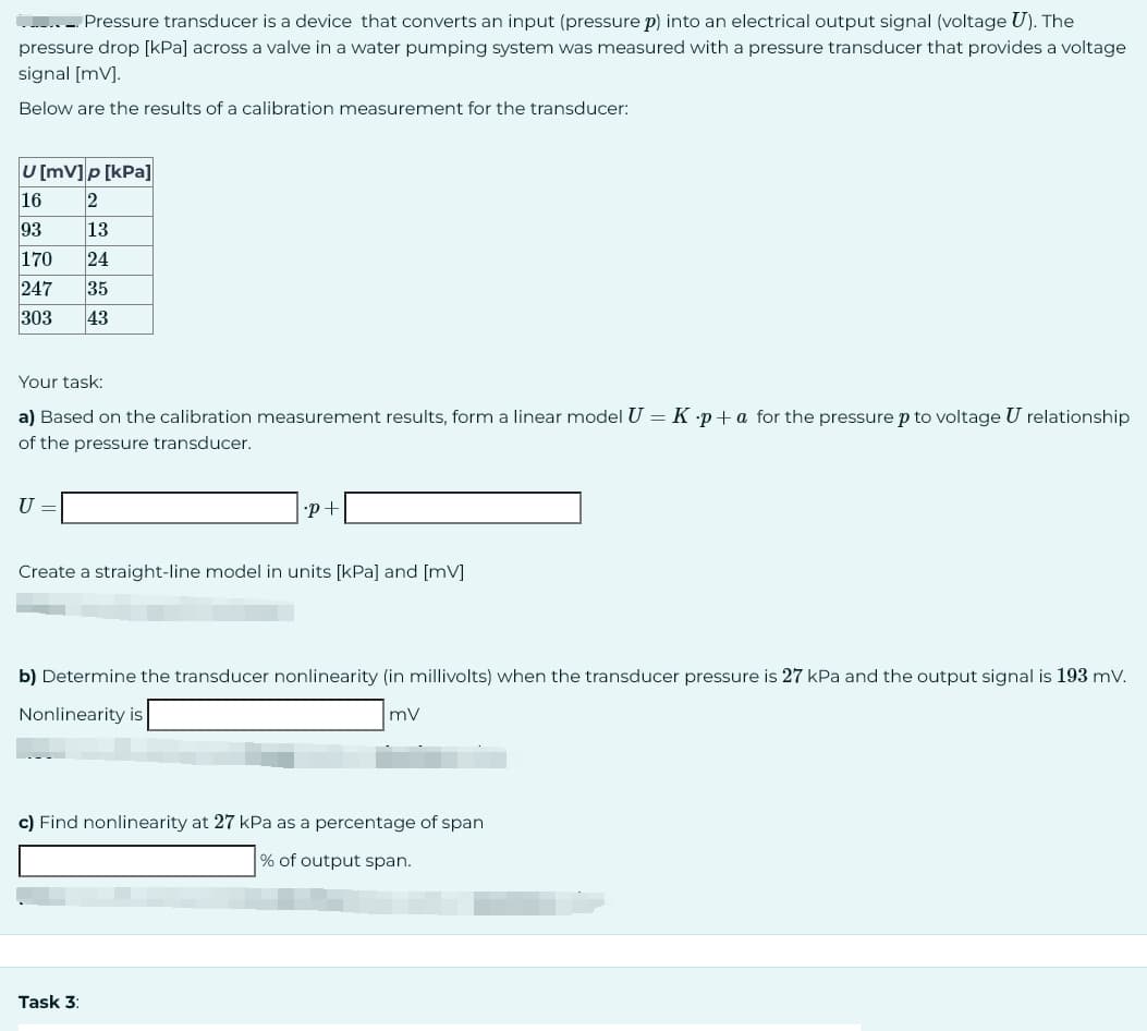 ........ Pressure transducer is a device that converts an input (pressure p) into an electrical output signal (voltage U). The
pressure drop [kPa] across a valve in a water pumping system was measured with a pressure transducer that provides a voltage
signal [mV].
Below are the results of a calibration measurement for the transducer:
U [mV]p [kPa]
16 2
93
13
170 24
247 35
303 43
Your task:
a) Based on the calibration measurement results, form a linear model U = K p+a for the pressure p to voltage U relationship
of the pressure transducer.
U =
•P+
Create a straight-line model in units [kPa] and [mV]
b) Determine the transducer nonlinearity (in millivolts) when the transducer pressure is 27 kPa and the output signal is 193 mV.
Nonlinearity is
mV
c) Find nonlinearity at 27 kPa as a percentage of span
% of output span.
Task 3: