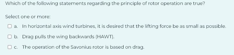 Which of the following statements regarding the principle of rotor operation are true?
Select one or more:
a. In horizontal axis wind turbines, it is desired that the lifting force be as small as possible.
Ob. Drag pulls the wing backwards (HAWT).
c. The operation of the Savonius rotor is based on drag.