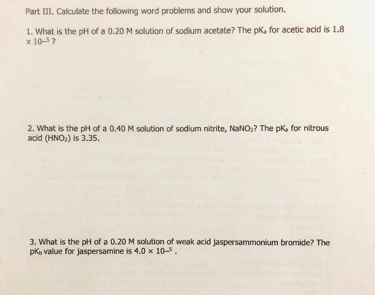 Part III. Calculate the following word problems and show your solution.
1. What is the pH of a 0.20 M solution of sodium acetate? The pka for acetic acid is 1.8
x 10-5?
2. What is the pH of a 0.40 M solution of sodium nitrite, NaNO2? The pKa for nitrous
acid (HNO2) is 3.35.
3. What is the pH of a 0.20 M solution of weak acid jaspersammonium bromide? The
pKb value for jaspersamine is 4.0 x 10-5.
