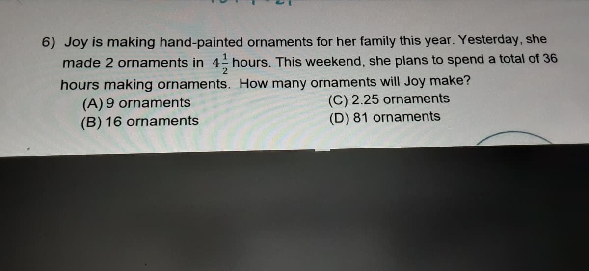 6) Joy is making hand-painted ornaments for her family this year. Yesterday, she
made 2 ornaments in 4 hours. This weekend, she plans to spend a total of 36
hours making ornaments. How many ornaments will Joy make?
(A) 9 ornaments
(B) 16 ornaments
(C) 2.25 ornaments
(D) 81 ornaments
