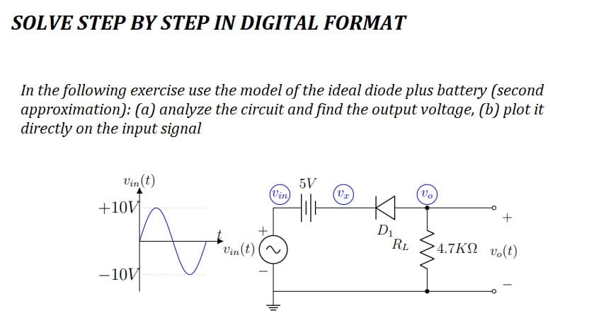 SOLVE STEP BY STEP IN DIGITAL FORMAT
In the following exercise use the model of the ideal diode plus battery (second
approximation): (a) analyze the circuit and find the output voltage, (b) plot it
directly on the input signal
Vin (t)
+10V
no
-10V
Vin(t)
(Vin)
-
5V
(V₁)
D₁
RL
Vo
+
4.7KM vo(t)