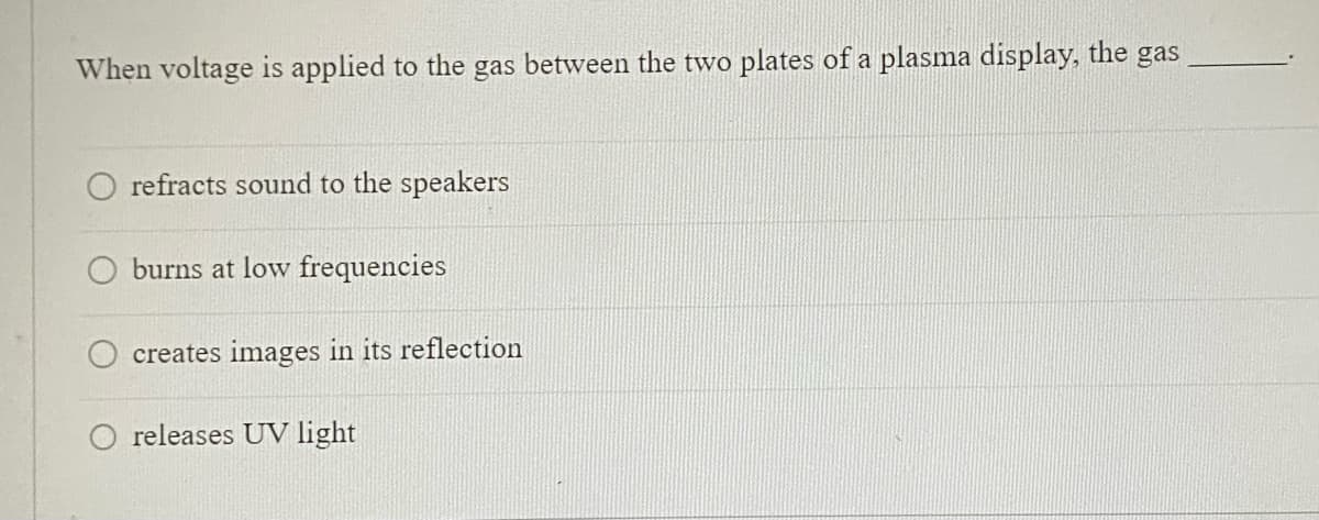 When voltage is applied to the gas between the two plates of a plasma display, the gas
O refracts sound to the speakers
O burns at low frequencies
creates images in its reflection
releases UV light