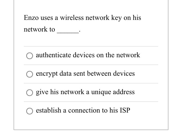 Enzo uses a wireless network key on his
network to
authenticate devices on the network
encrypt data sent between devices
give his network a unique address
establish a connection to his ISP