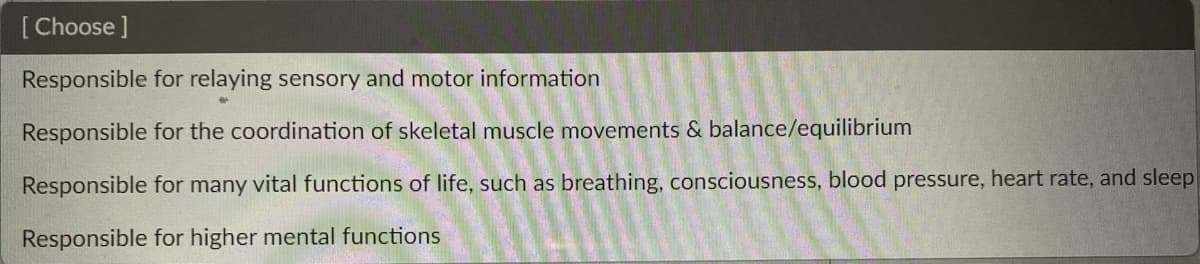 [Choose ]
Responsible for relaying sensory and motor information
Responsible for the coordination of skeletal muscle movements & balance/equilibrium
Responsible for many vital functions of life, such as breathing, consciousness, blood pressure, heart rate, and sleep
Responsible for higher mental functions
D