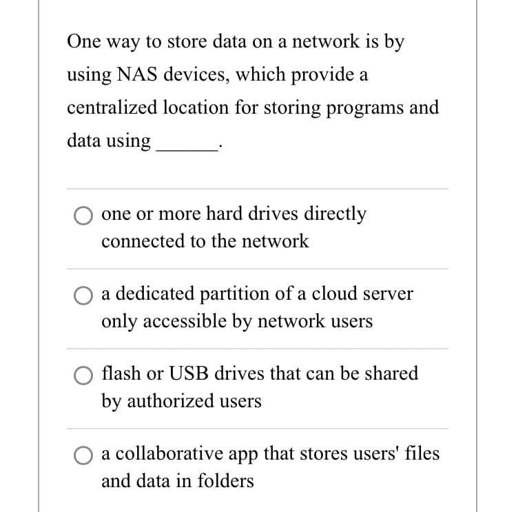 One way to store data on a network is by
using NAS devices, which provide a
centralized location for storing programs and
data using
one or more hard drives directly
connected to the network
a dedicated partition of a cloud server
only accessible by network users
flash or USB drives that can be shared
by authorized users
a collaborative app that stores users' files
and data in folders