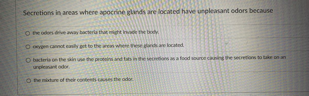 Secretions in areas where apocrine glands are located have unpleasant odors because
O the odors drive away bacteria that might invade the body.
O oxygen cannot easily get to the areas where these glands are located.
O bacteria on the skin use the proteins and fats in the secretions as a food source causing the secretions to take on an
unpleasant odor.
O the mixture of their contents causes the odor.