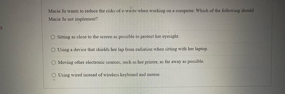 S
Macie Jo wants to reduce the risks of e-waste when working on a computer. Which of the following should
Macie Jo not implement?
O Sitting as close to the screen as possible to protect her eyesight.
O Using a device that shields her lap from radiation when sitting with her laptop.
Moving other electronic sources, such as her printer, as far away as possible.
O Using wired instead of wireless keyboard and mouse.