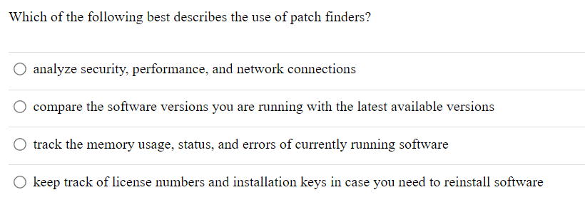 Which of the following best describes the use of patch finders?
analyze security, performance, and network connections
compare the software versions you are running with the latest available versions
O track the memory usage, status, and errors of currently running software
O keep track of license numbers and installation keys in case you need to reinstall software